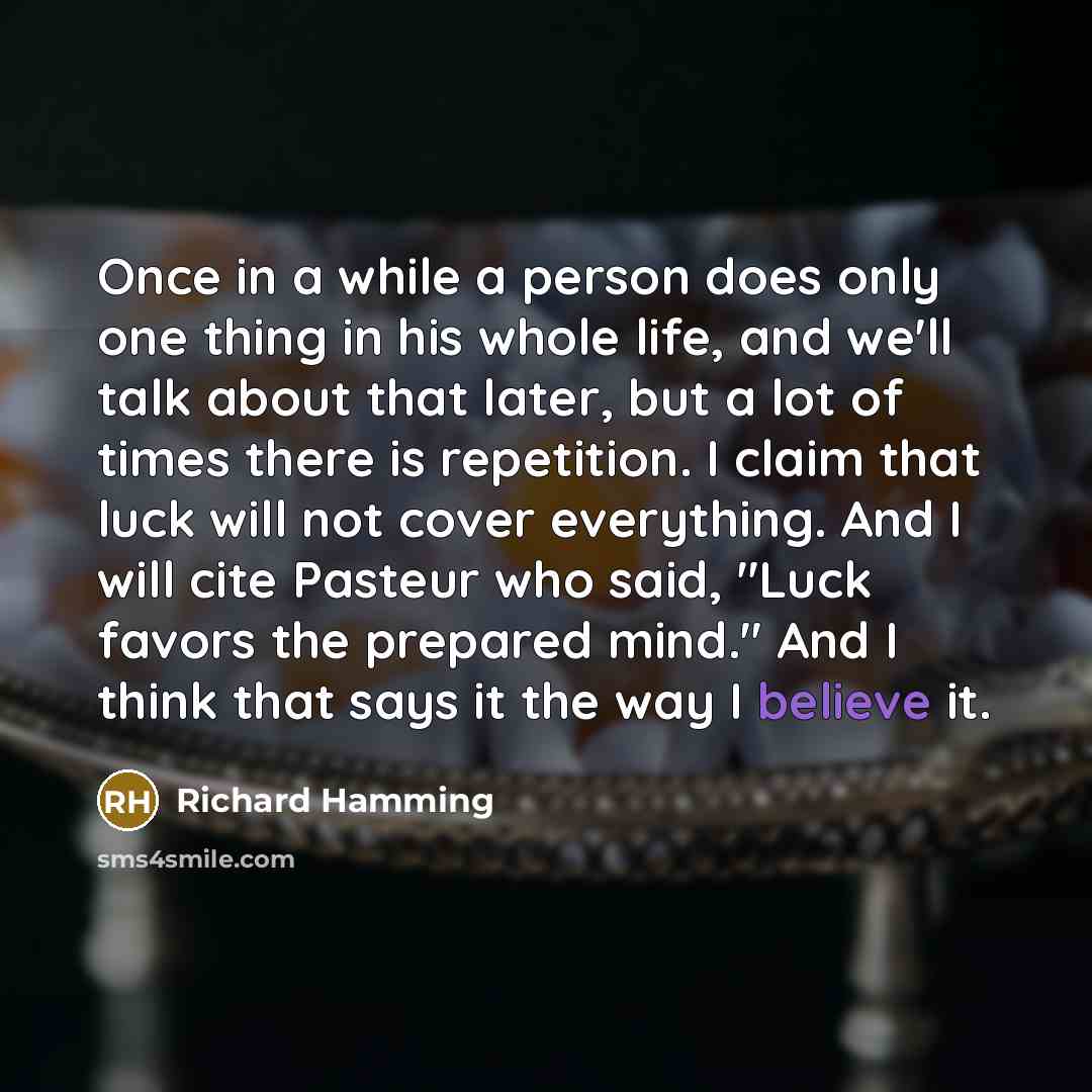 “Once in a while a person does only one thing in his whole life, and we'll talk about that later, but a lot of times there is repetition. I claim that luck will not cover everything. And I will cite Pasteur who said, "Luck favors the prepared mind." And I think that says it the way I believe it.” quote by Richard Hamming