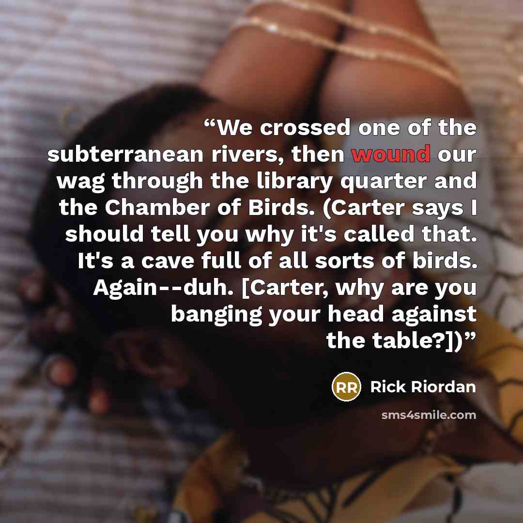 “We crossed one of the subterranean rivers, then wound our wag through the library quarter and the Chamber of Birds. (Carter says I should tell you why it's called that. It's a cave full of all sorts of birds. Again--duh. [Carter, why are you banging your head against the table?])” quote by Rick Riordan