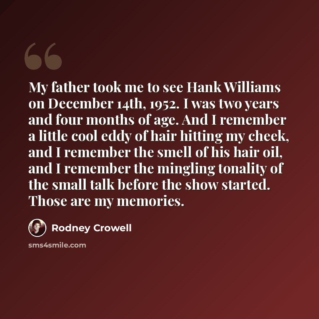 “My father took me to see Hank Williams on December 14th, 1952. I was two years and four months of age. And I remember a little cool eddy of hair hitting my cheek, and I remember the smell of his hair oil, and I remember the mingling tonality of the small talk before the show started. Those are my…” quote by Rodney Crowell