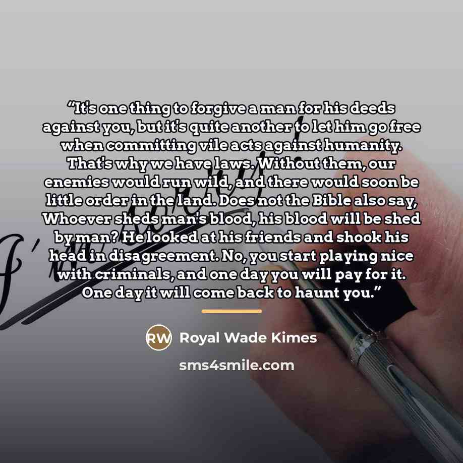 “It's one thing to forgive a man for his deeds against you, but it's quite another to let him go free when committing vile acts against humanity. That's why we have laws. Without them, our enemies would run wild, and there would soon be little order in the land. Does not the Bible also say, Whoever…” quote by Royal Wade Kimes