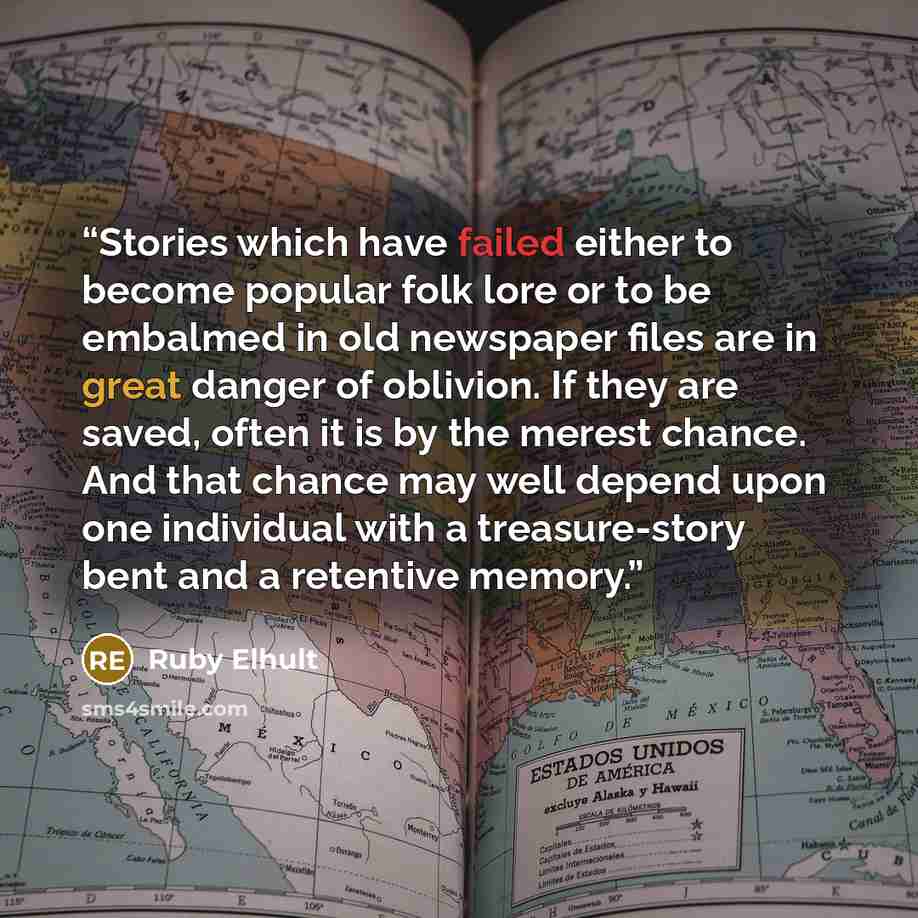 “Stories which have failed either to become popular folk lore or to be embalmed in old newspaper files are in great danger of oblivion. If they are saved, often it is by the merest chance. And that chance may well depend upon one individual with a treasure-story bent and a retentive memory.” quote by Ruby Elhult