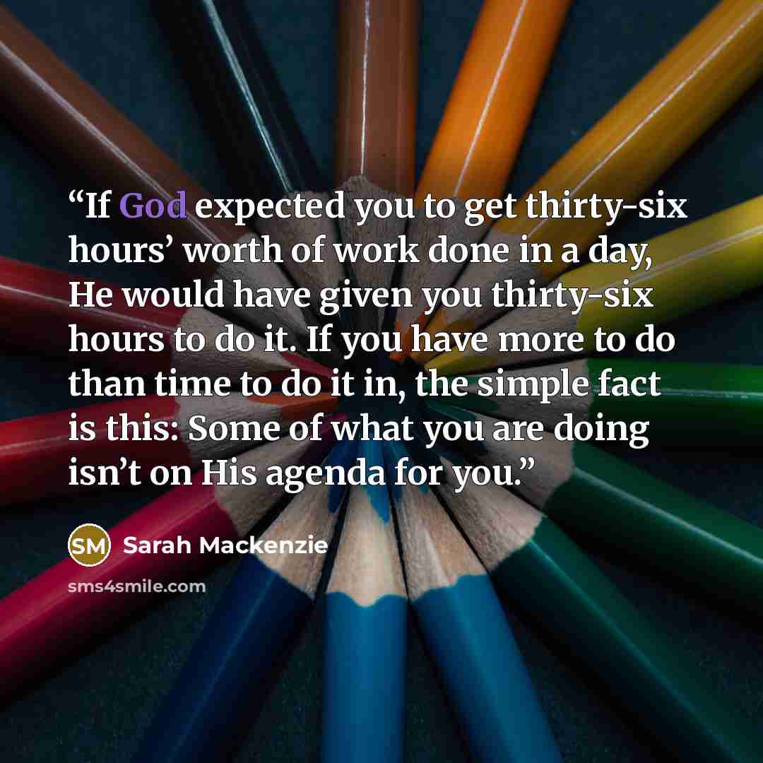 “If God expected you to get thirty-six hours’ worth of work done in a day, He would have given you thirty-six hours to do it. If you have more to do than time to do it in, the simple fact is this: Some of what you are doing isn’t on His agenda for you.” quote by Sarah Mackenzie
