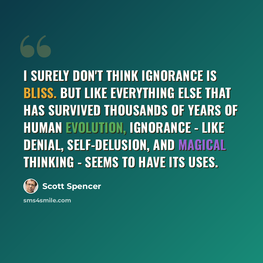 “I surely don't think ignorance is bliss. But like everything else that has survived thousands of years of human evolution, ignorance - like denial, self-delusion, and magical thinking - seems to have its uses.” quote by Scott Spencer