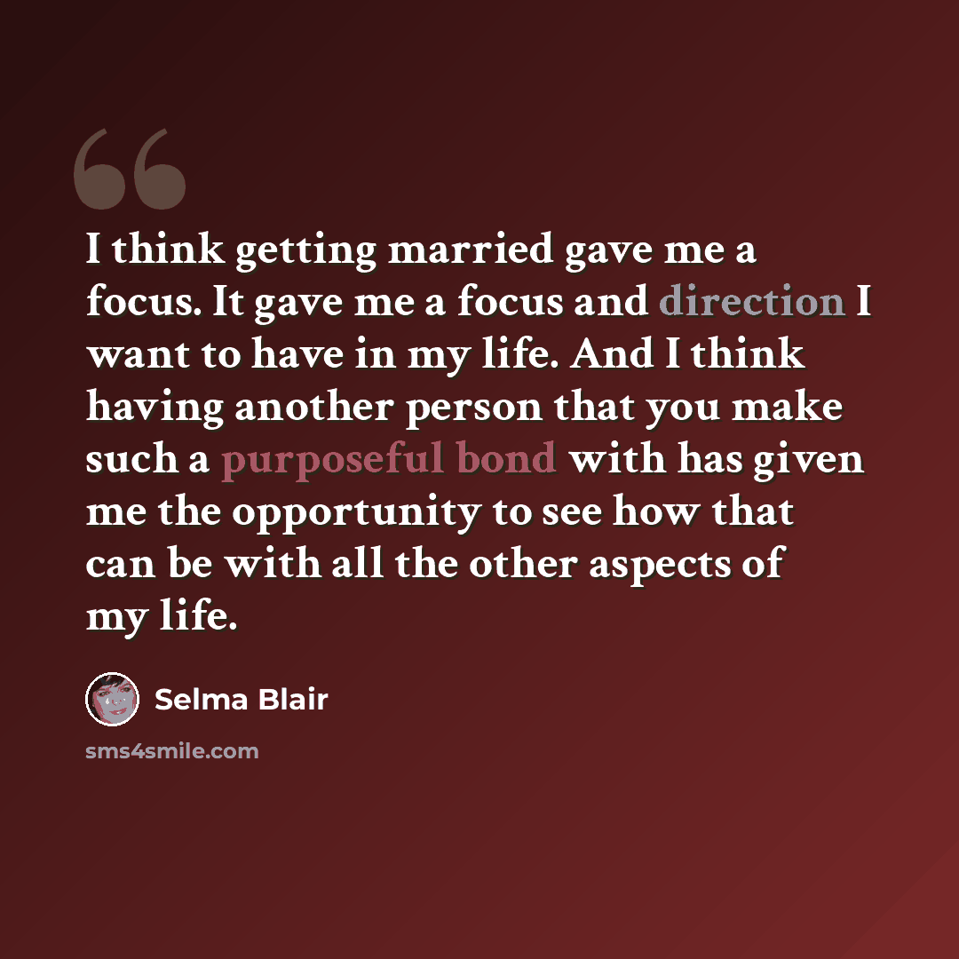 “I think getting married gave me a focus. It gave me a focus and direction I want to have in my life. And I think having another person that you make such a purposeful bond with has given me the opportunity to see how that can be with all the other aspects of my life.” quote by Selma Blair