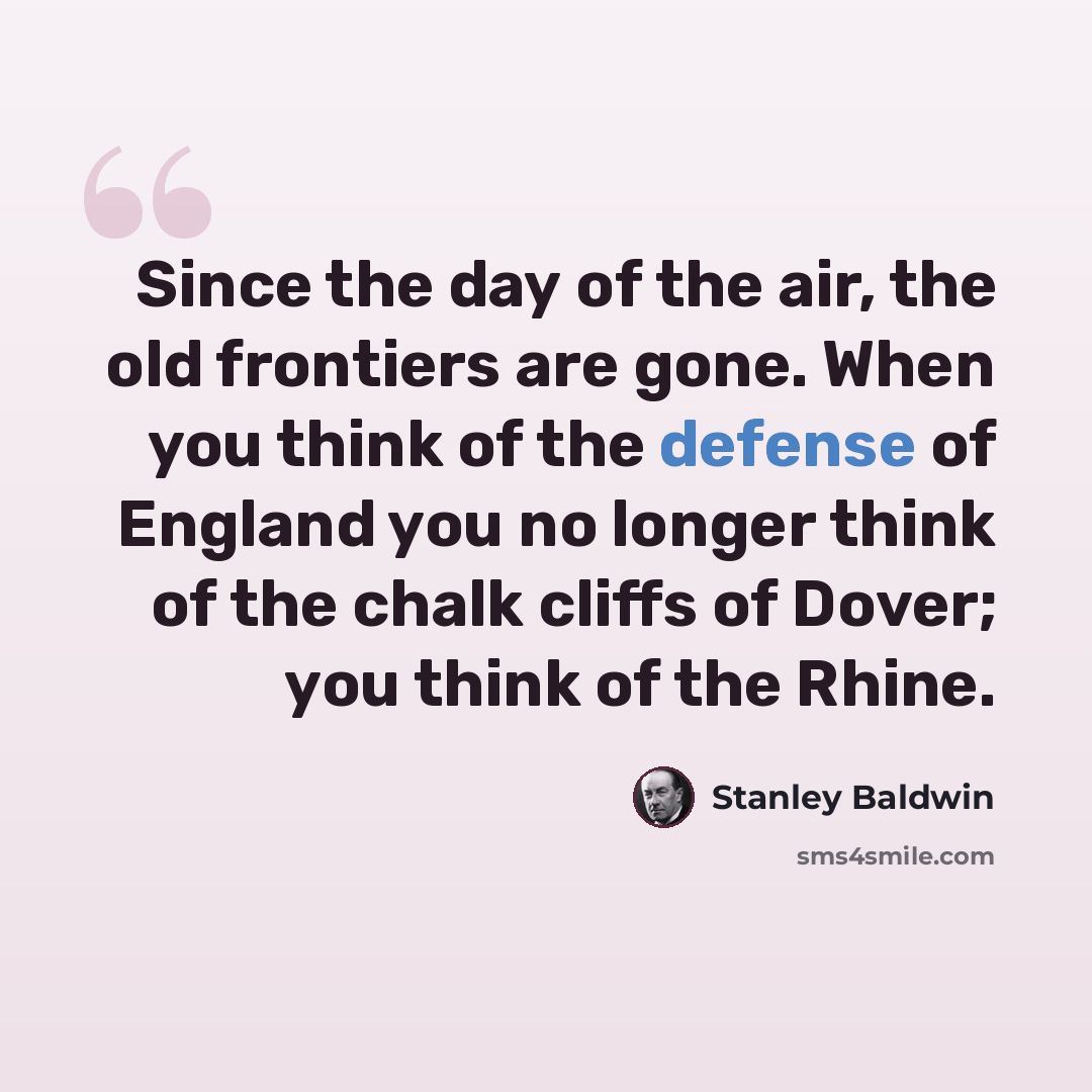 “Since the day of the air, the old frontiers are gone. When you think of the defense of England you no longer think of the chalk cliffs of Dover; you think of the Rhine.” quote by Stanley Baldwin