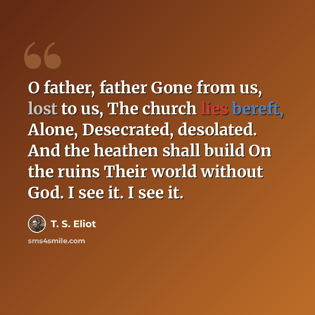 “O father, father Gone from us, lost to us, The church lies bereft, Alone, Desecrated, desolated. And the heathen shall build On the ruins Their world without God. I see it. I see it.” quote by T. S. Eliot