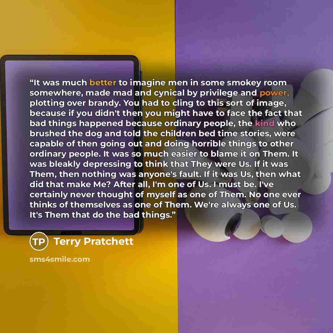 “It was much better to imagine men in some smokey room somewhere, made mad and cynical by privilege and power, plotting over brandy. You had to cling to this sort of image, because if you didn't then you might have to face the fact that bad things happened because ordinary people, the kind who…” quote by Terry Pratchett
