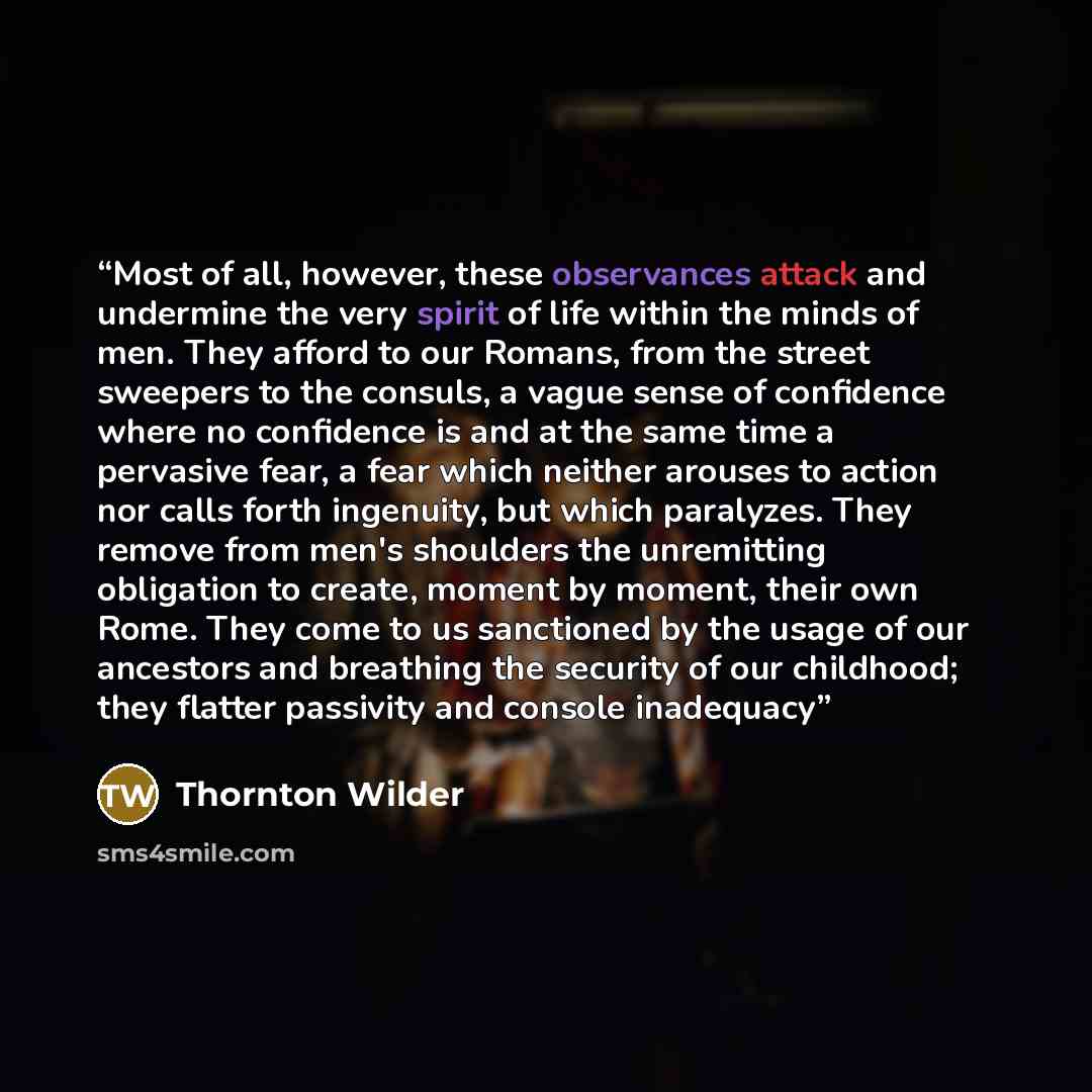 “Most of all, however, these observances attack and undermine the very spirit of life within the minds of men. They afford to our Romans, from the street sweepers to the consuls, a vague sense of confidence where no confidence is and at the same time a pervasive fear, a fear which neither arouses…” quote by Thornton Wilder