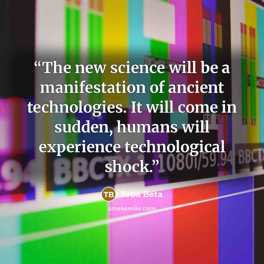 “The new science will be a manifestation of ancient technologies. It will come in sudden, humans will experience technological shock.” quote by Toba Beta