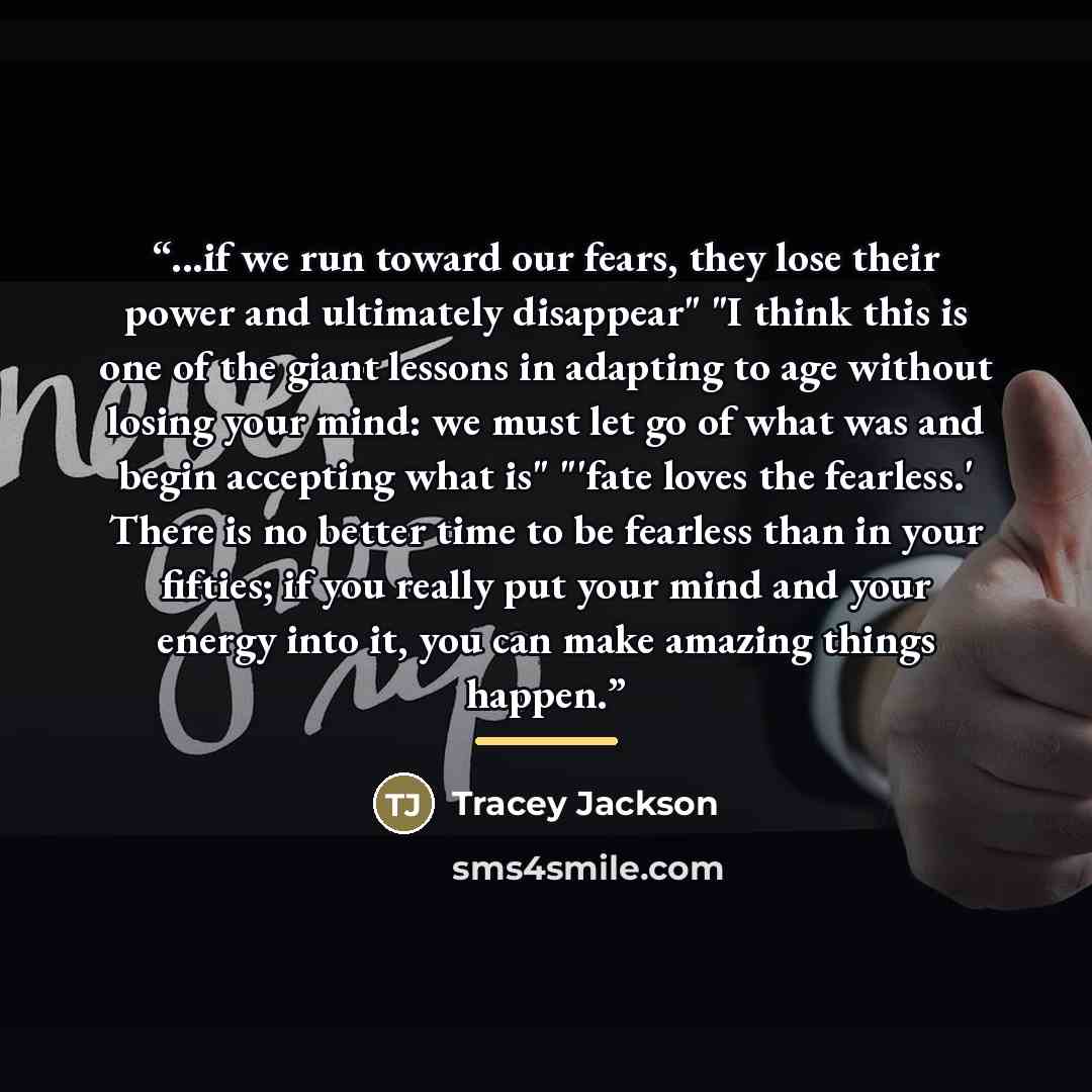 “...if we run toward our fears, they lose their power and ultimately disappear" "I think this is one of the giant lessons in adapting to age without losing your mind: we must let go of what was and begin accepting what is" "'fate loves the fearless.' There is no better time to be fearless than in…” quote by Tracey Jackson