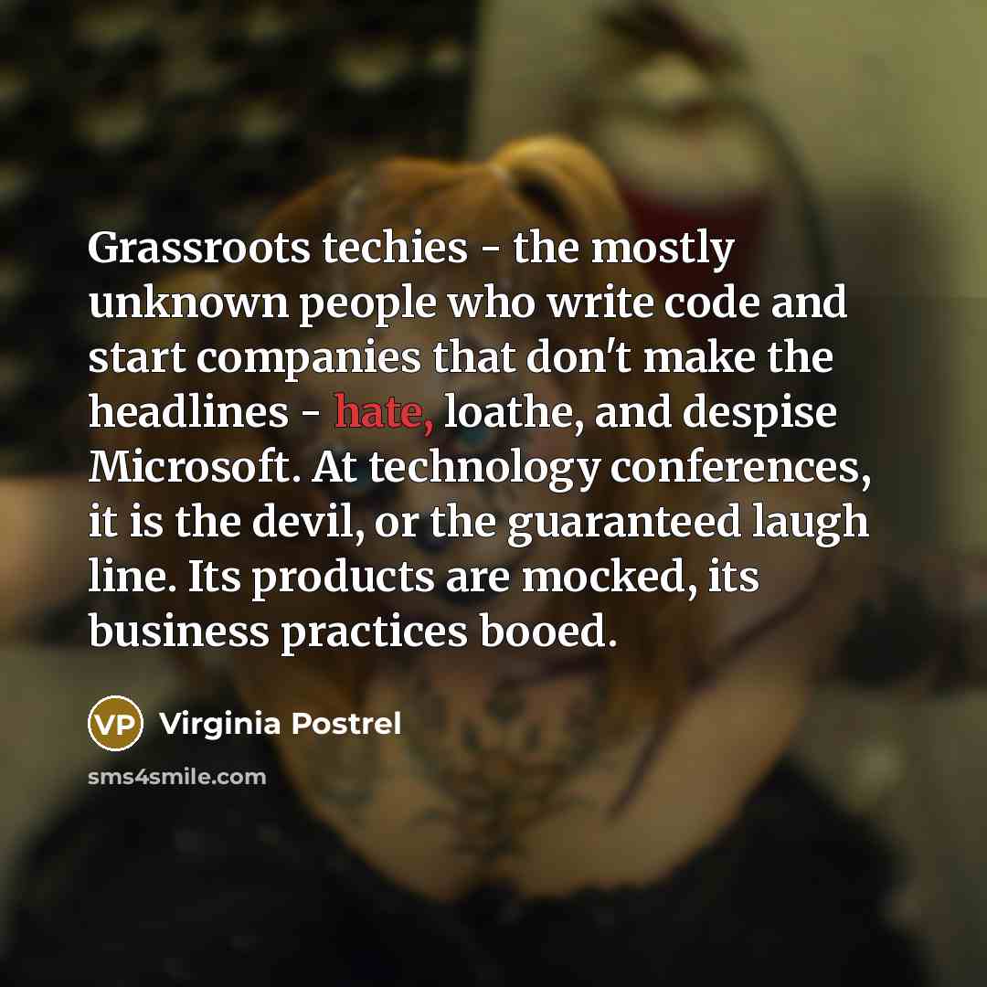 “Grassroots techies - the mostly unknown people who write code and start companies that don't make the headlines - hate, loathe, and despise Microsoft. At technology conferences, it is the devil, or the guaranteed laugh line. Its products are mocked, its business practices booed.” quote by Virginia Postrel