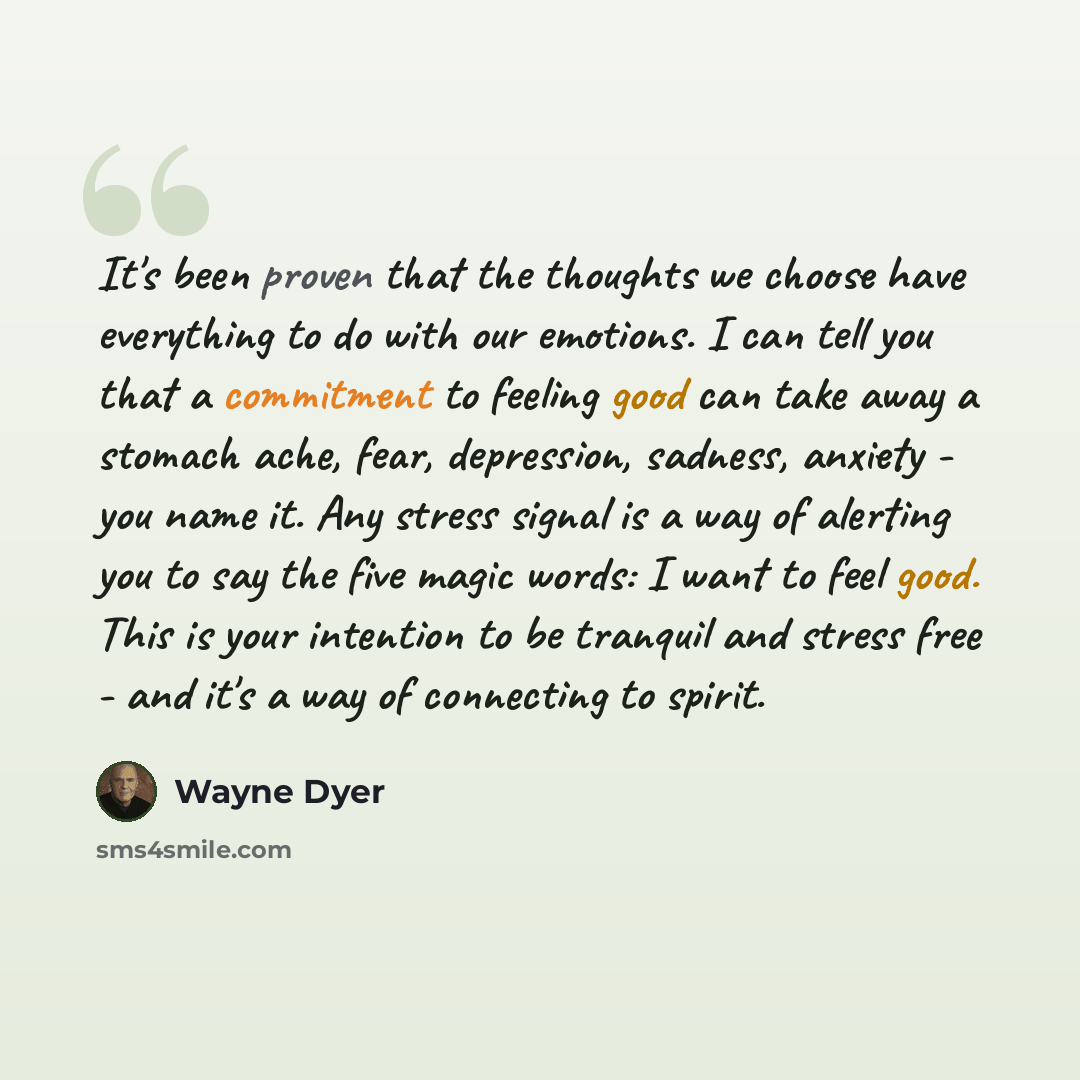 “It's been proven that the thoughts we choose have everything to do with our emotions. I can tell you that a commitment to feeling good can take away a stomach ache, fear, depression, sadness, anxiety - you name it. Any stress signal is a way of alerting you to say the five magic words: I want to…” quote by Wayne Dyer
