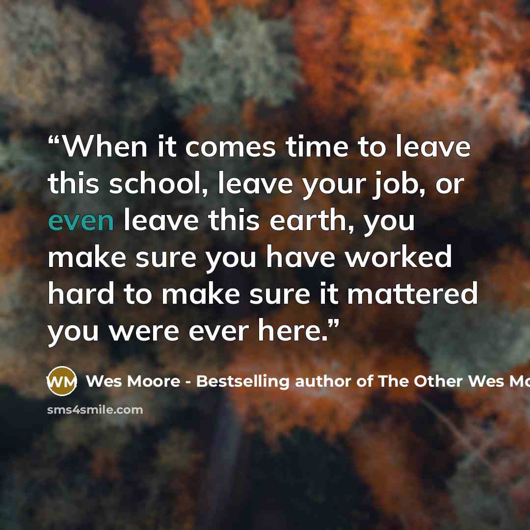 “When it comes time to leave this school, leave your job, or even leave this earth, you make sure you have worked hard to make sure it mattered you were ever here.” quote by Wes Moore - Bestselling author of The Other Wes Moore