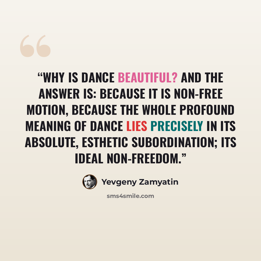 “Why is dance beautiful? And the answer is: because it is non-free motion, because the whole profound meaning of dance lies precisely in its absolute, esthetic subordination; its ideal non-freedom.” quote by Yevgeny Zamyatin