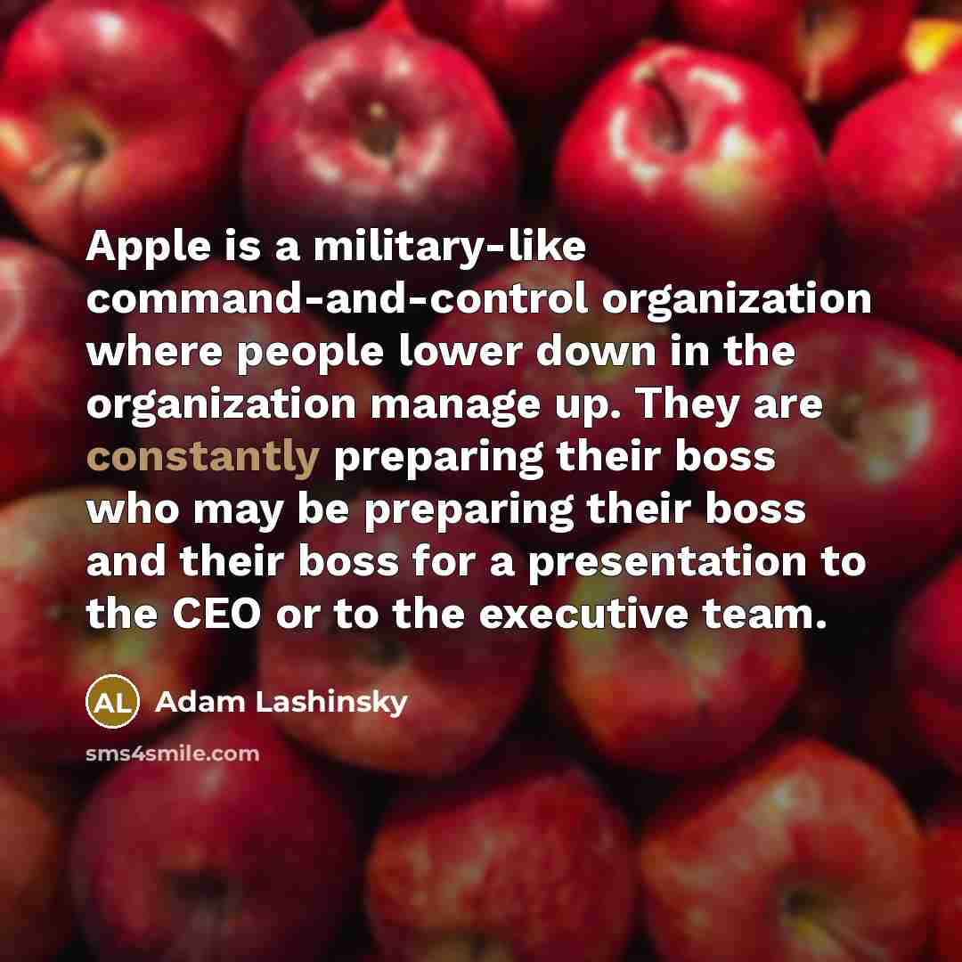 “Apple is a military-like command-and-control organization where people lower down in the organization manage up. They are constantly preparing their boss who may be preparing their boss and their boss for a presentation to the CEO or to the executive team.” quote by Adam Lashinsky