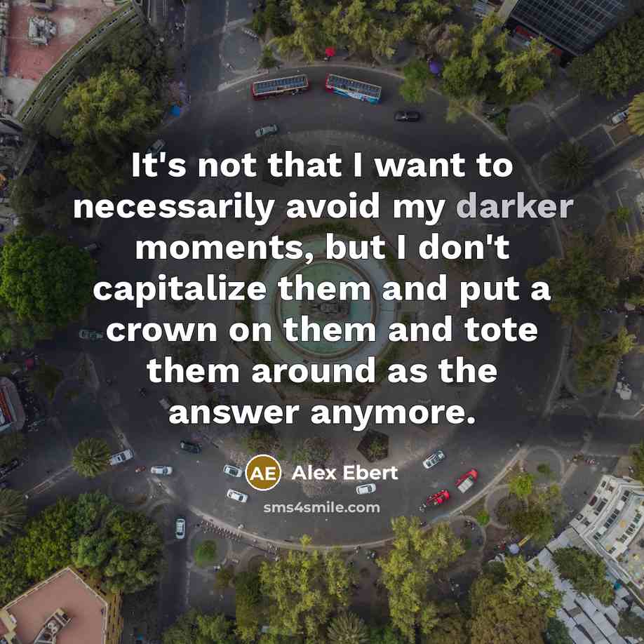 “It's not that I want to necessarily avoid my darker moments, but I don't capitalize them and put a crown on them and tote them around as the answer anymore.” quote by Alex Ebert