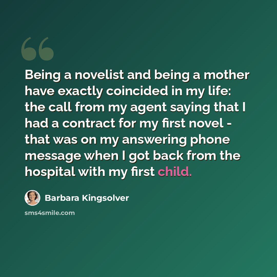 “Being a novelist and being a mother have exactly coincided in my life: the call from my agent saying that I had a contract for my first novel - that was on my answering phone message when I got back from the hospital with my first child.” quote by Barbara Kingsolver