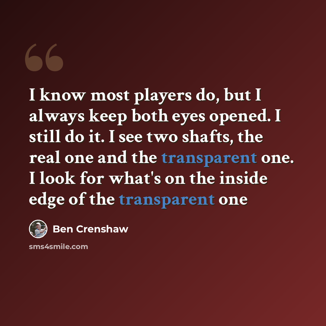 “I know most players do, but I always keep both eyes opened. I still do it. I see two shafts, the real one and the transparent one. I look for what's on the inside edge of the transparent one” quote by Ben Crenshaw