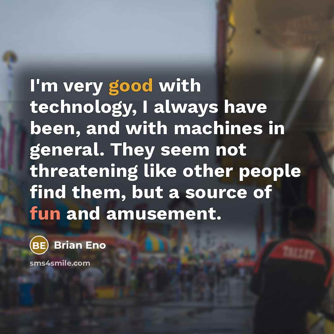 “I'm very good with technology, I always have been, and with machines in general. They seem not threatening like other people find them, but a source of fun and amusement.” quote by Brian Eno