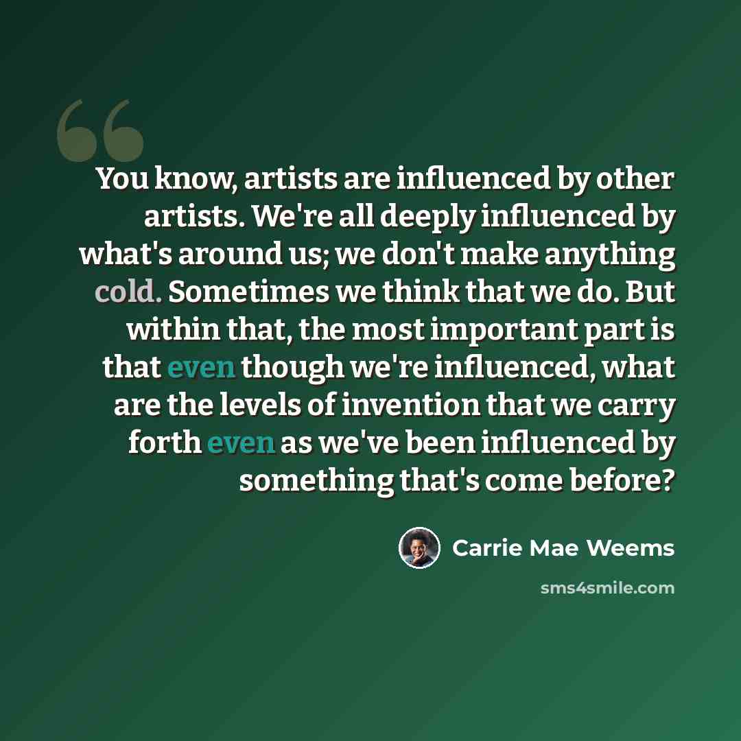 “You know, artists are influenced by other artists. We're all deeply influenced by what's around us; we don't make anything cold. Sometimes we think that we do. But within that, the most important part is that even though we're influenced, what are the levels of invention that we carry forth even…” quote by Carrie Mae Weems