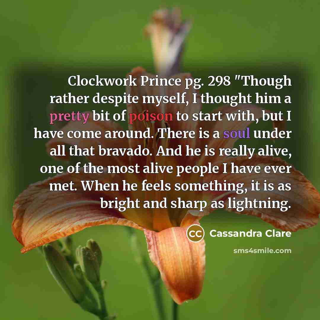 “Clockwork Prince pg. 298 "Though rather despite myself, I thought him a pretty bit of poison to start with, but I have come around. There is a soul under all that bravado. And he is really alive, one of the most alive people I have ever met. When he feels something, it is as bright and sharp as…” quote by Cassandra Clare