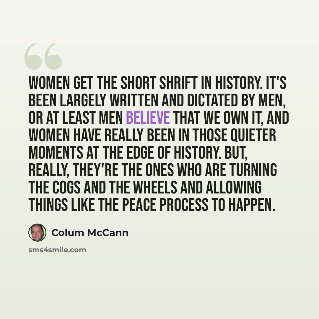 “Women get the short shrift in history. It's been largely written and dictated by men, or at least men believe that we own it, and women have really been in those quieter moments at the edge of history. But, really, they're the ones who are turning the cogs and the wheels and allowing things like…” quote by Colum McCann