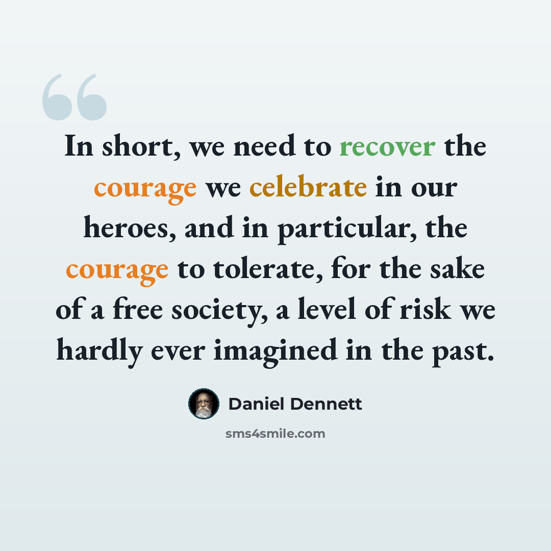 “In short, we need to recover the courage we celebrate in our heroes, and in particular, the courage to tolerate, for the sake of a free society, a level of risk we hardly ever imagined in the past.” quote by Daniel Dennett
