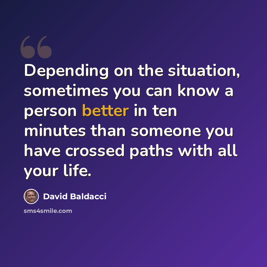 “Depending on the situation, sometimes you can know a person better in ten minutes than someone you have crossed paths with all your life.” quote by David Baldacci