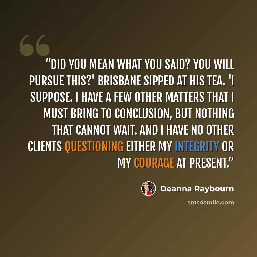 “Did you mean what you said? You will pursue this?' Brisbane sipped at his tea. 'I suppose. I have a few other matters that I must bring to conclusion, but nothing that cannot wait. And I have no other clients questioning either my integrity or my courage at present.” quote by Deanna Raybourn