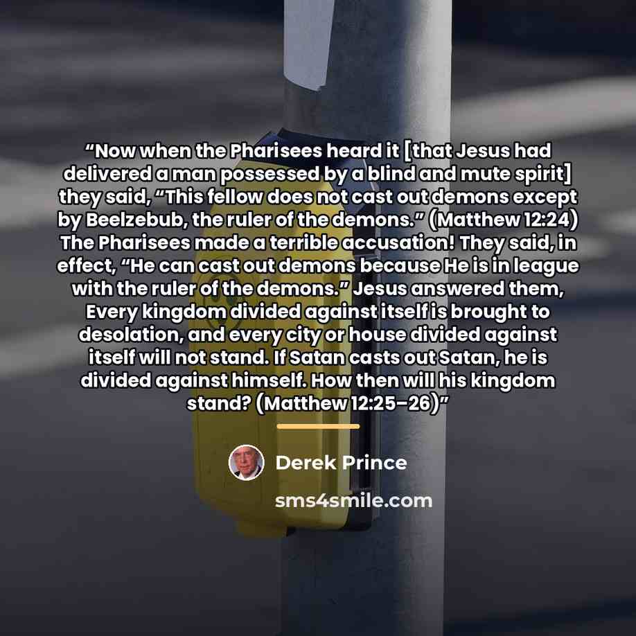 “Now when the Pharisees heard it [that Jesus had delivered a man possessed by a blind and mute spirit] they said, “This fellow does not cast out demons except by Beelzebub, the ruler of the demons.” (Matthew 12:24) The Pharisees made a terrible accusation! They said, in effect, “He can cast out…” quote by Derek Prince