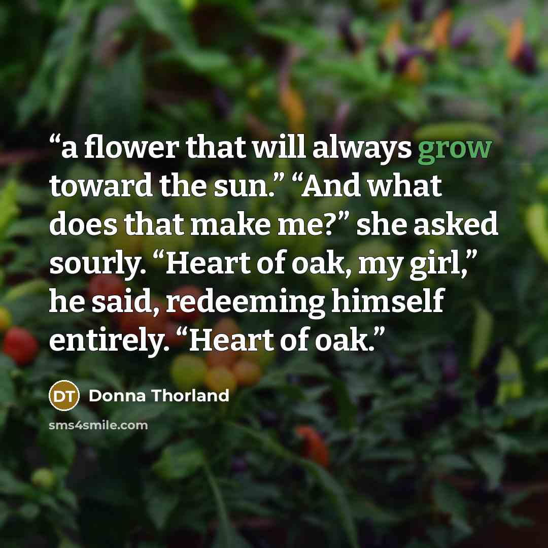 “a flower that will always grow toward the sun.” “And what does that make me?” she asked sourly. “Heart of oak, my girl,” he said, redeeming himself entirely. “Heart of oak.” quote by Donna Thorland