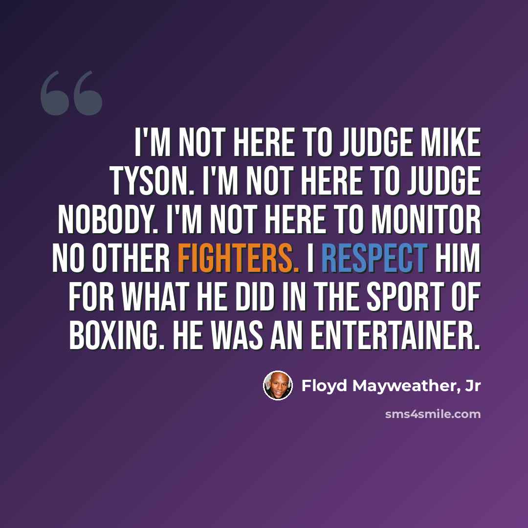 “I'm not here to judge Mike Tyson. I'm not here to judge nobody. I'm not here to monitor no other fighters. I respect him for what he did in the sport of boxing. He was an entertainer.” quote by Floyd Mayweather, Jr