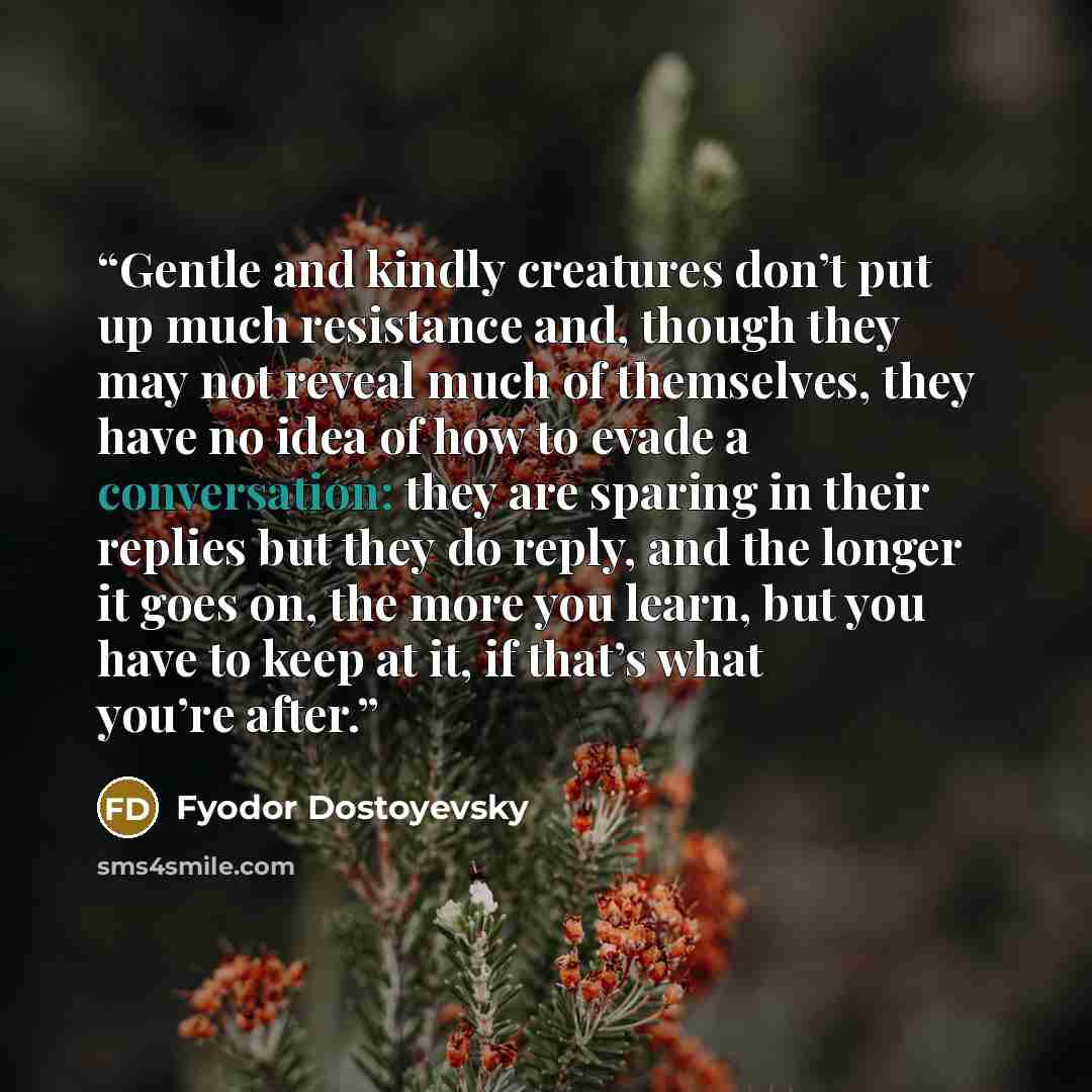 “Gentle and kindly creatures don’t put up much resistance and, though they may not reveal much of themselves, they have no idea of how to evade a conversation: they are sparing in their replies but they do reply, and the longer it goes on, the more you learn, but you have to keep at it, if that’s…” quote by Fyodor Dostoyevsky