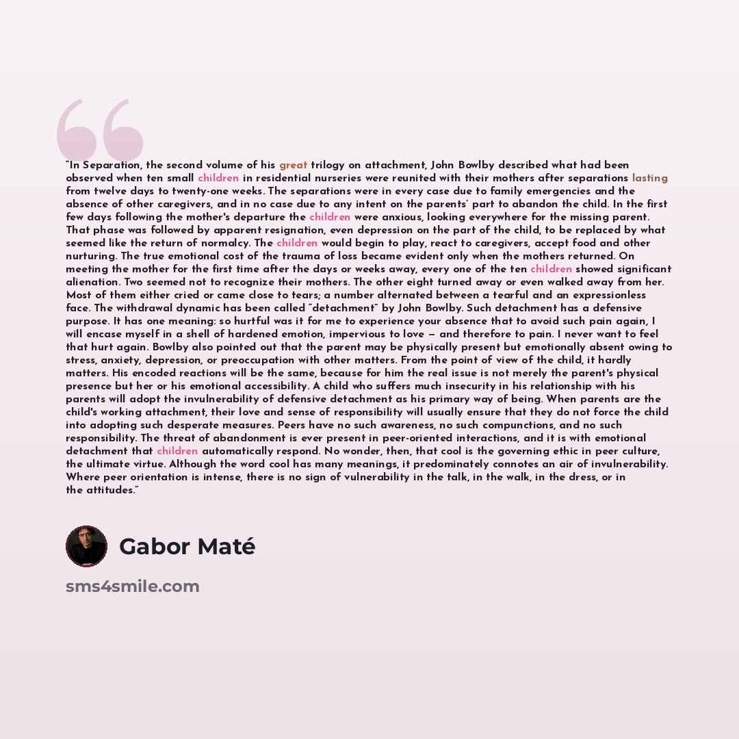 “In Separation, the second volume of his great trilogy on attachment, John Bowlby described what had been observed when ten small children in residential nurseries were reunited with their mothers after separations lasting from twelve days to twenty-one weeks. The separations were in every case due…” quote by Gabor Maté