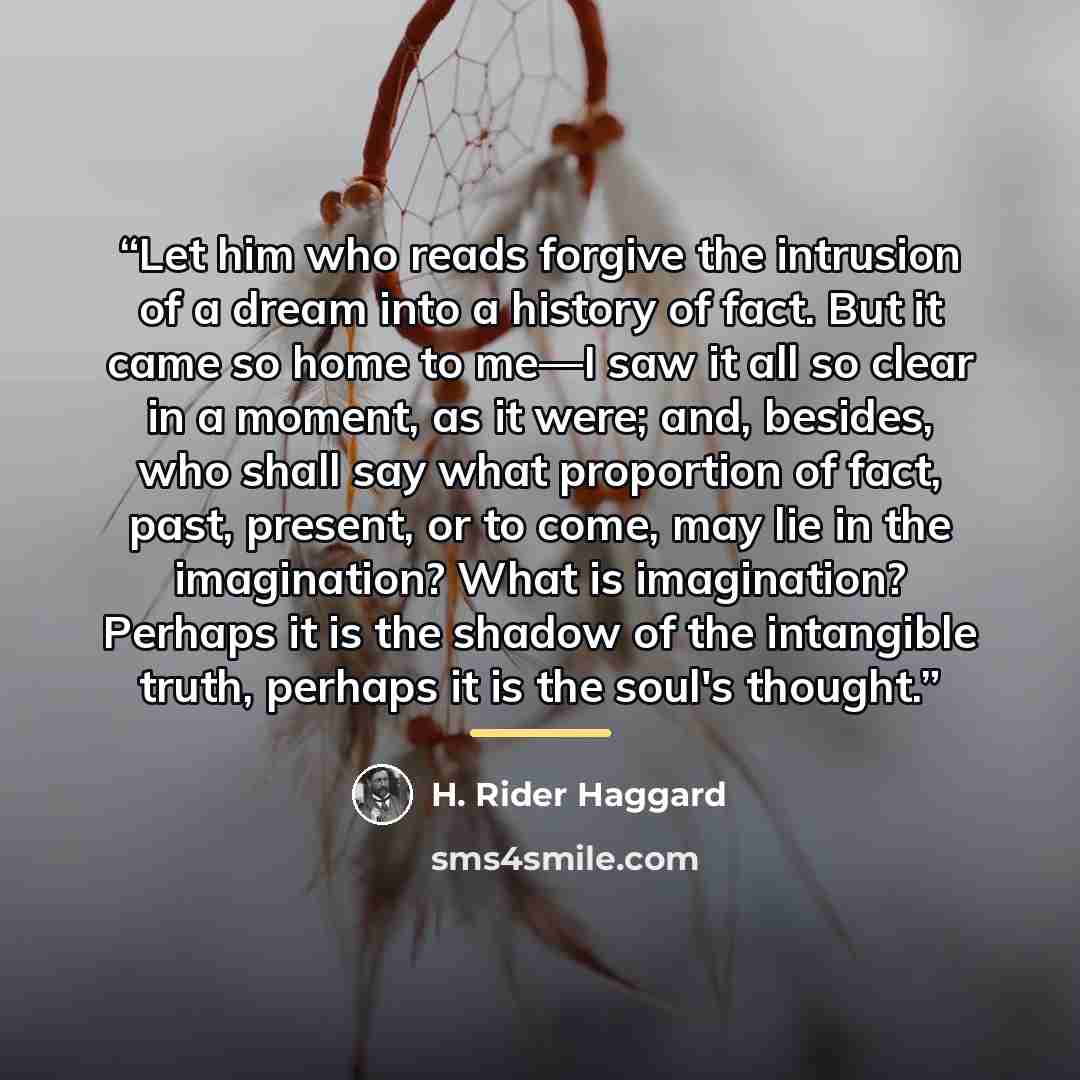 “Let him who reads forgive the intrusion of a dream into a history of fact. But it came so home to me—I saw it all so clear in a moment, as it were; and, besides, who shall say what proportion of fact, past, present, or to come, may lie in the imagination? What is imagination? Perhaps it is the…” quote by H. Rider Haggard