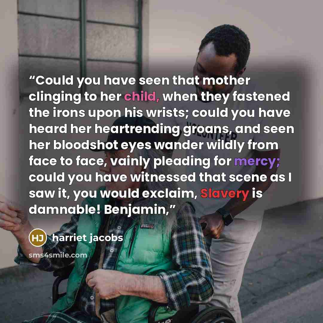 “Could you have seen that mother clinging to her child, when they fastened the irons upon his wrists; could you have heard her heartrending groans, and seen her bloodshot eyes wander wildly from face to face, vainly pleading for mercy; could you have witnessed that scene as I saw it, you would…” quote by Harriet Jacobs