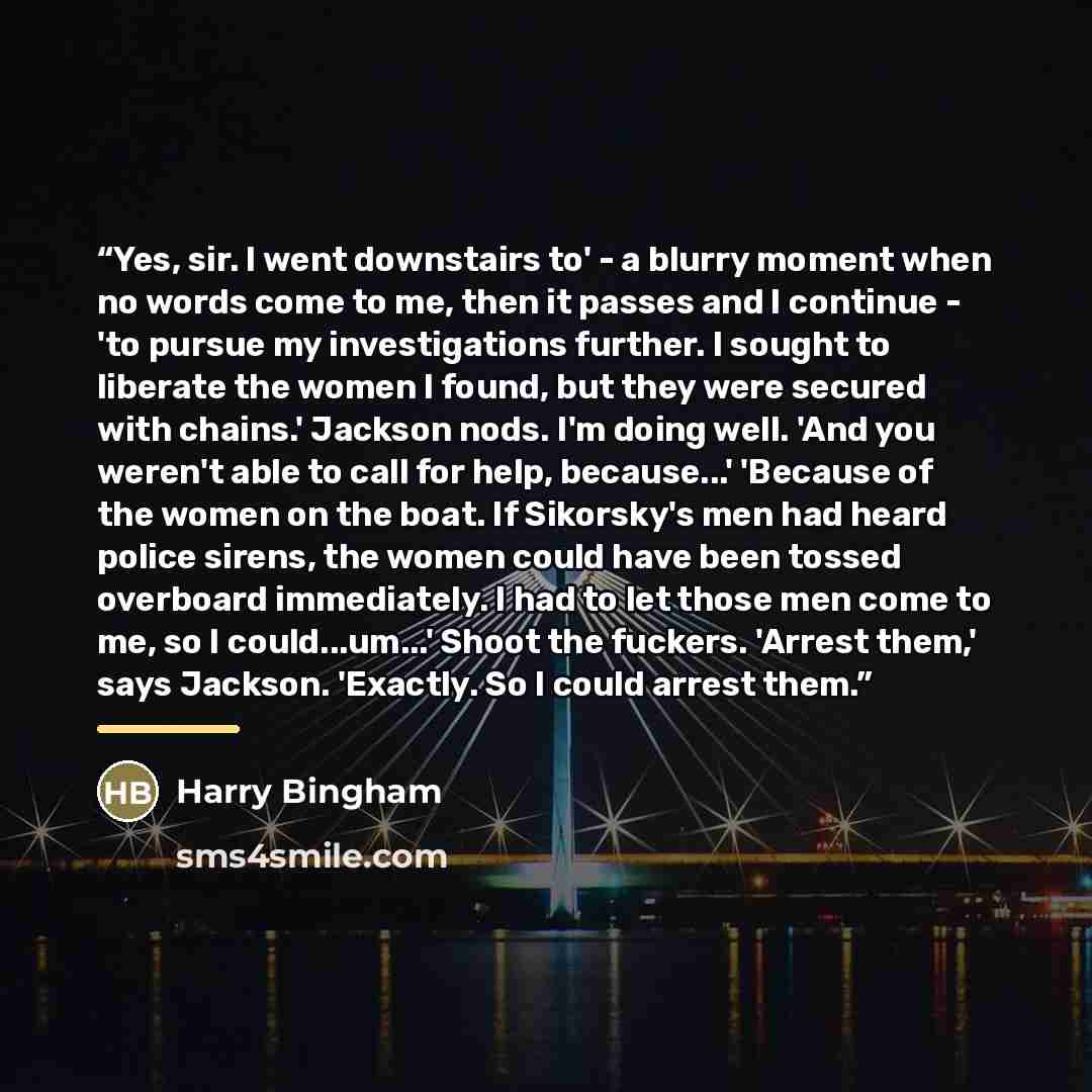 “Yes, sir. I went downstairs to' - a blurry moment when no words come to me, then it passes and I continue - 'to pursue my investigations further. I sought to liberate the women I found, but they were secured with chains.' Jackson nods. I'm doing well. 'And you weren't able to call for help…” quote by Harry Bingham