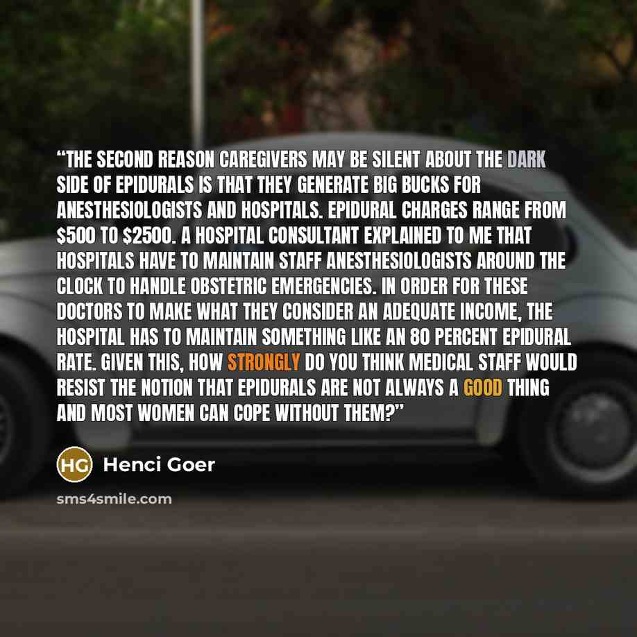 “The second reason caregivers may be silent about the dark side of epidurals is that they generate big bucks for anesthesiologists and hospitals. Epidural charges range from $500 to $2500. A hospital consultant explained to me that hospitals have to maintain staff anesthesiologists around the clock…” quote by Henci Goer
