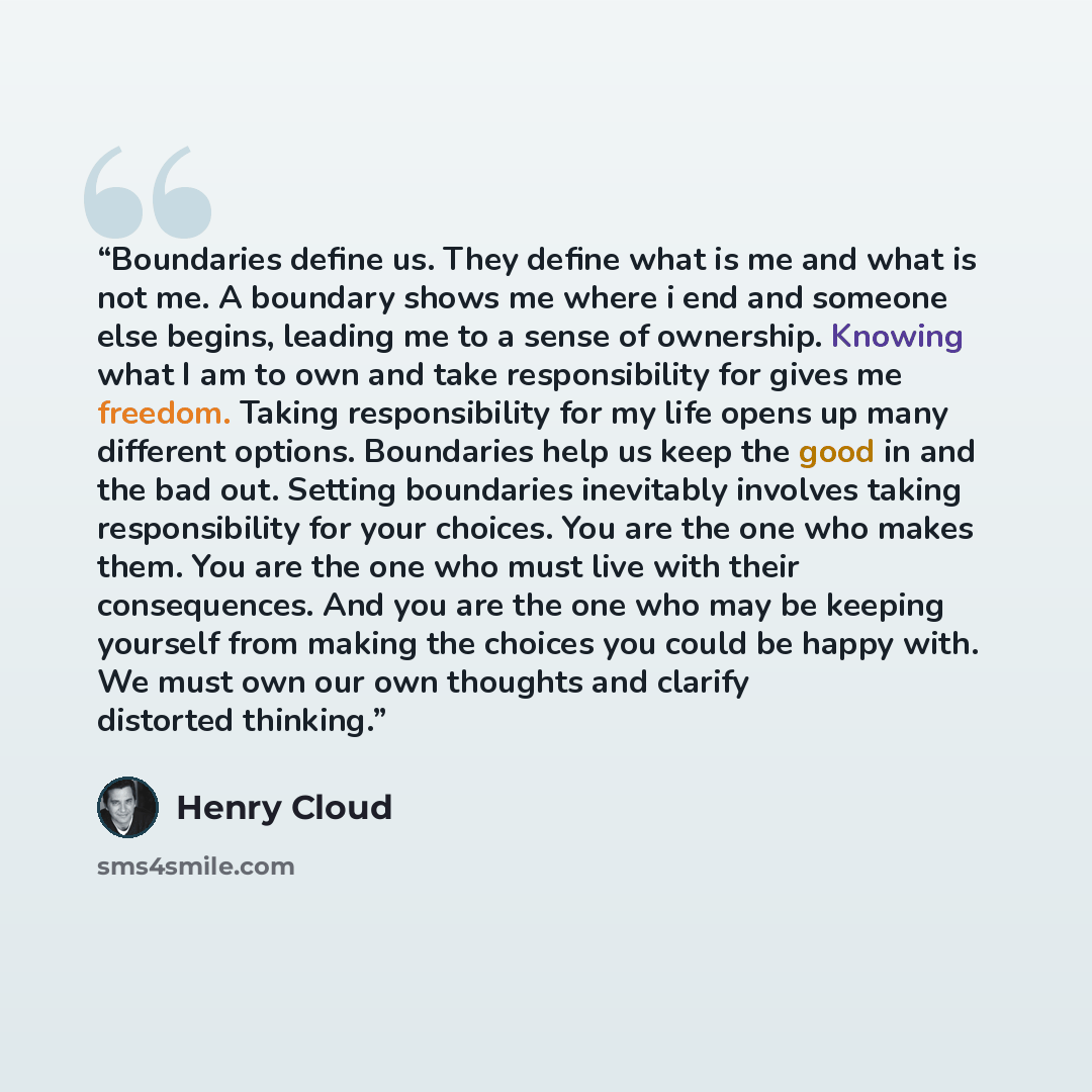 “Boundaries define us. They define what is me and what is not me. A boundary shows me where i end and someone else begins, leading me to a sense of ownership. Knowing what I am to own and take responsibility for gives me freedom. Taking responsibility for my life opens up many different options…” quote by Henry Cloud