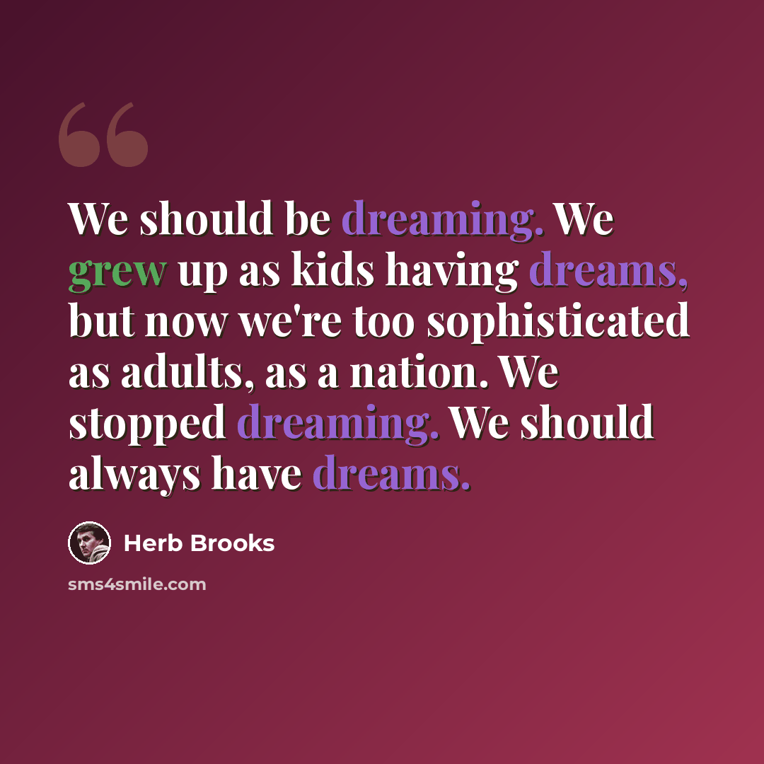 “We should be dreaming. We grew up as kids having dreams, but now we're too sophisticated as adults, as a nation. We stopped dreaming. We should always have dreams.” quote by Herb Brooks