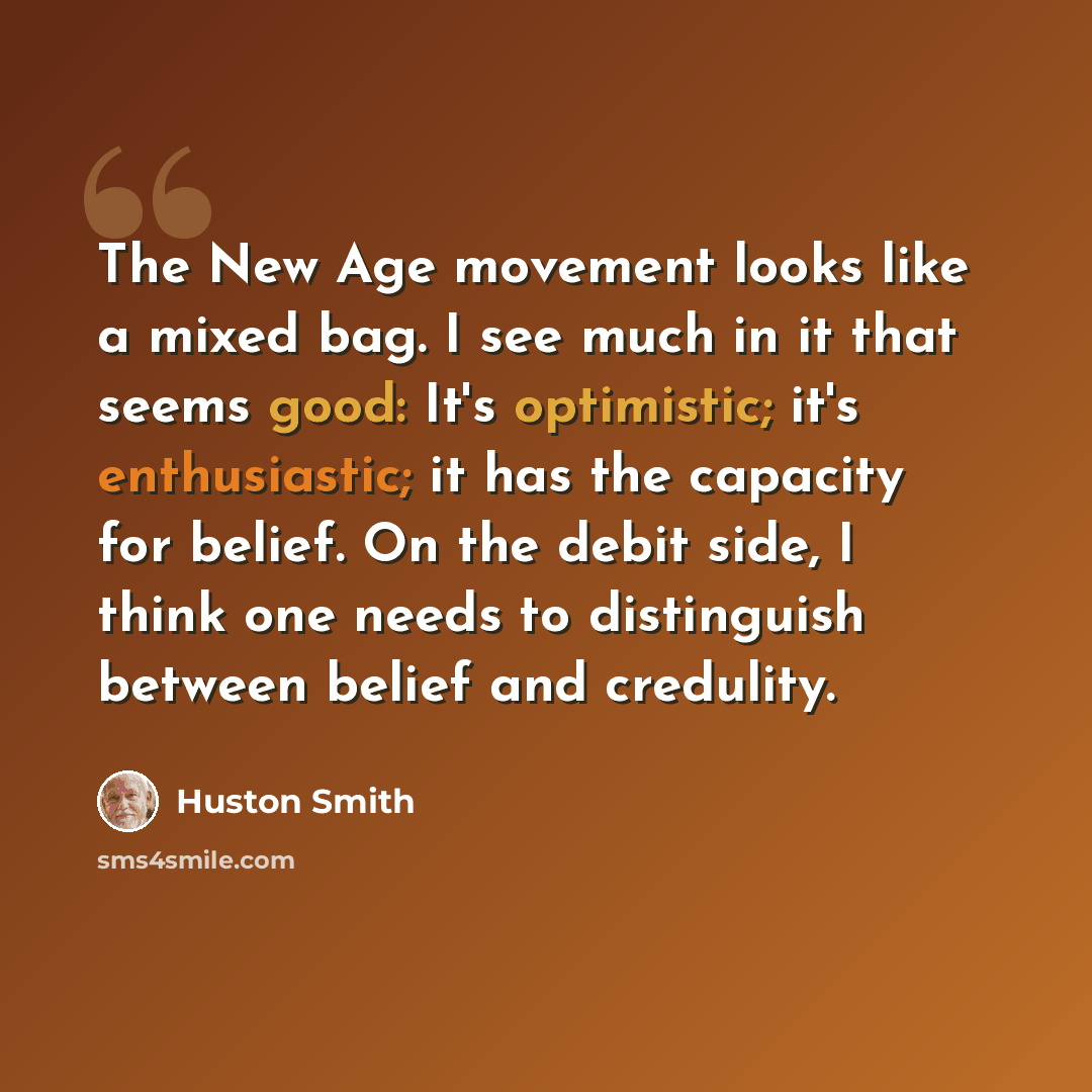 “The New Age movement looks like a mixed bag. I see much in it that seems good: It's optimistic; it's enthusiastic; it has the capacity for belief. On the debit side, I think one needs to distinguish between belief and credulity.” quote by Huston Smith