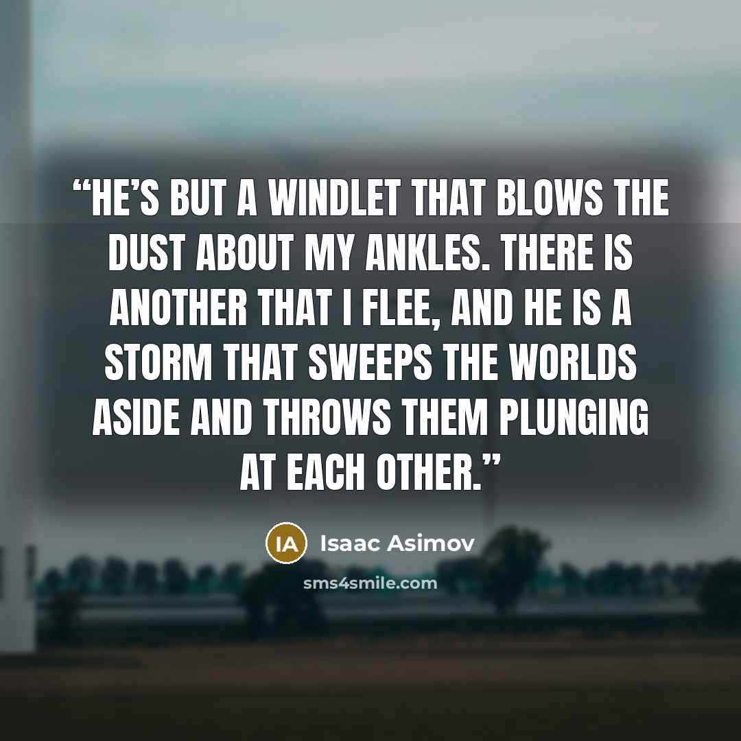 “He’s but a windlet that blows the dust about my ankles. There is another that I flee, and he is a storm that sweeps the worlds aside and throws them plunging at each other.” quote by Isaac Asimov