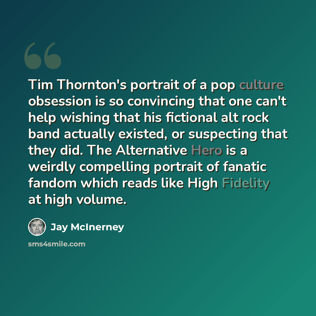 “Tim Thornton's portrait of a pop culture obsession is so convincing that one can't help wishing that his fictional alt rock band actually existed, or suspecting that they did. The Alternative Hero is a weirdly compelling portrait of fanatic fandom which reads like High Fidelity at high volume.” quote by Jay McInerney