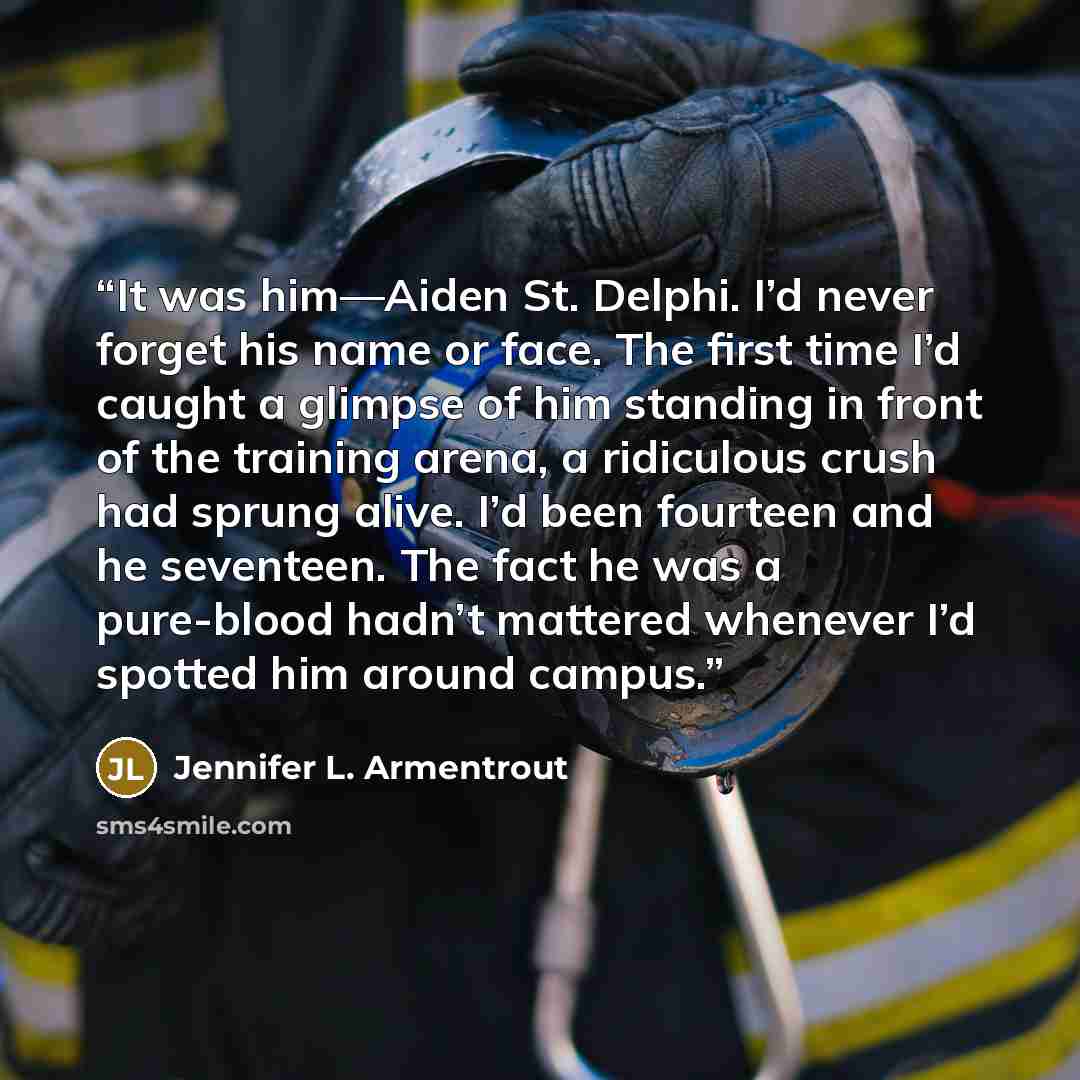 “It was him—Aiden St. Delphi. I’d never forget his name or face. The first time I’d caught a glimpse of him standing in front of the training arena, a ridiculous crush had sprung alive. I’d been fourteen and he seventeen. The fact he was a pure-blood hadn’t mattered whenever I’d spotted him around…” quote by Jennifer L. Armentrout