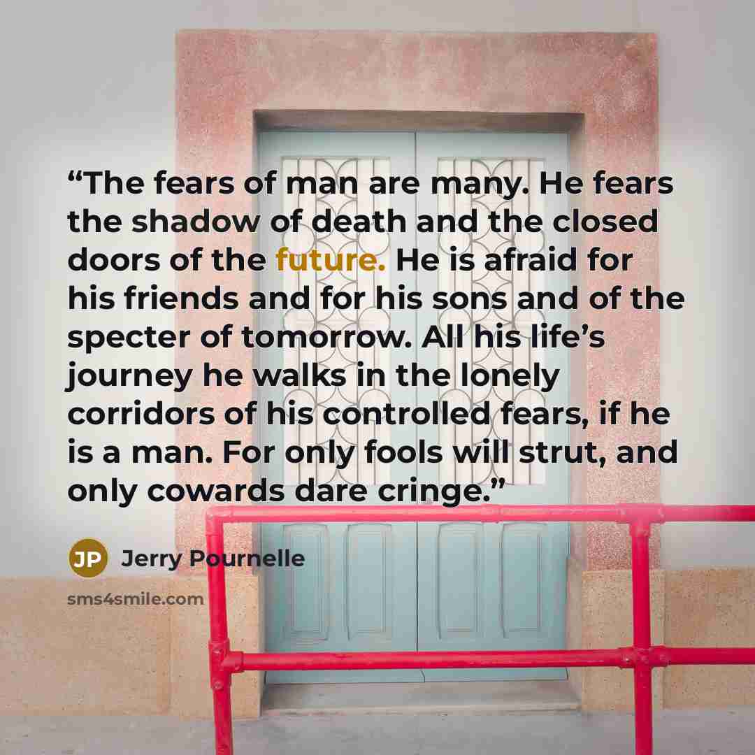 “The fears of man are many. He fears the shadow of death and the closed doors of the future. He is afraid for his friends and for his sons and of the specter of tomorrow. All his life’s journey he walks in the lonely corridors of his controlled fears, if he is a man. For only fools will strut, and…” quote by Jerry Pournelle