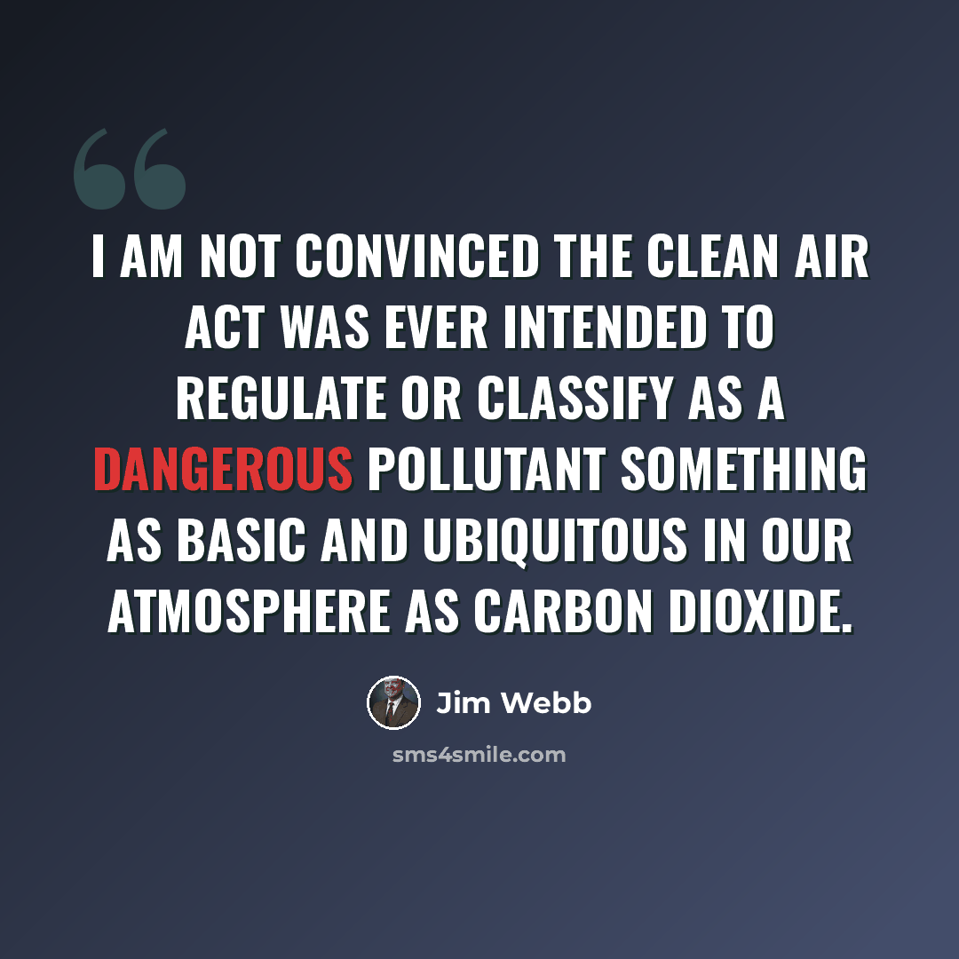 “I am not convinced the Clean Air Act was ever intended to regulate or classify as a dangerous pollutant something as basic and ubiquitous in our atmosphere as carbon dioxide.” quote by Jim Webb
