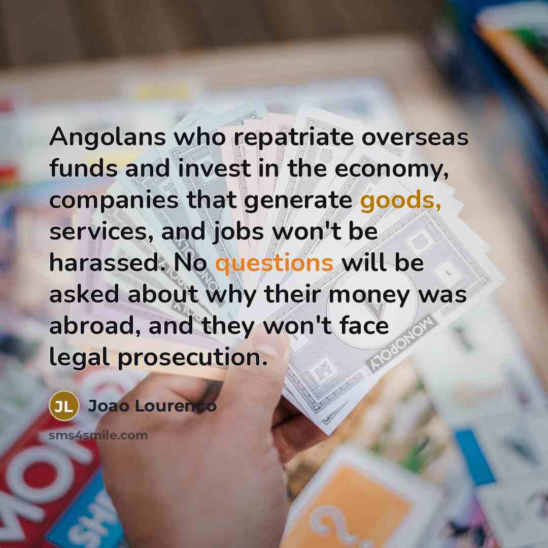 “Angolans who repatriate overseas funds and invest in the economy, companies that generate goods, services, and jobs won't be harassed. No questions will be asked about why their money was abroad, and they won't face legal prosecution.” quote by Joao Lourenco