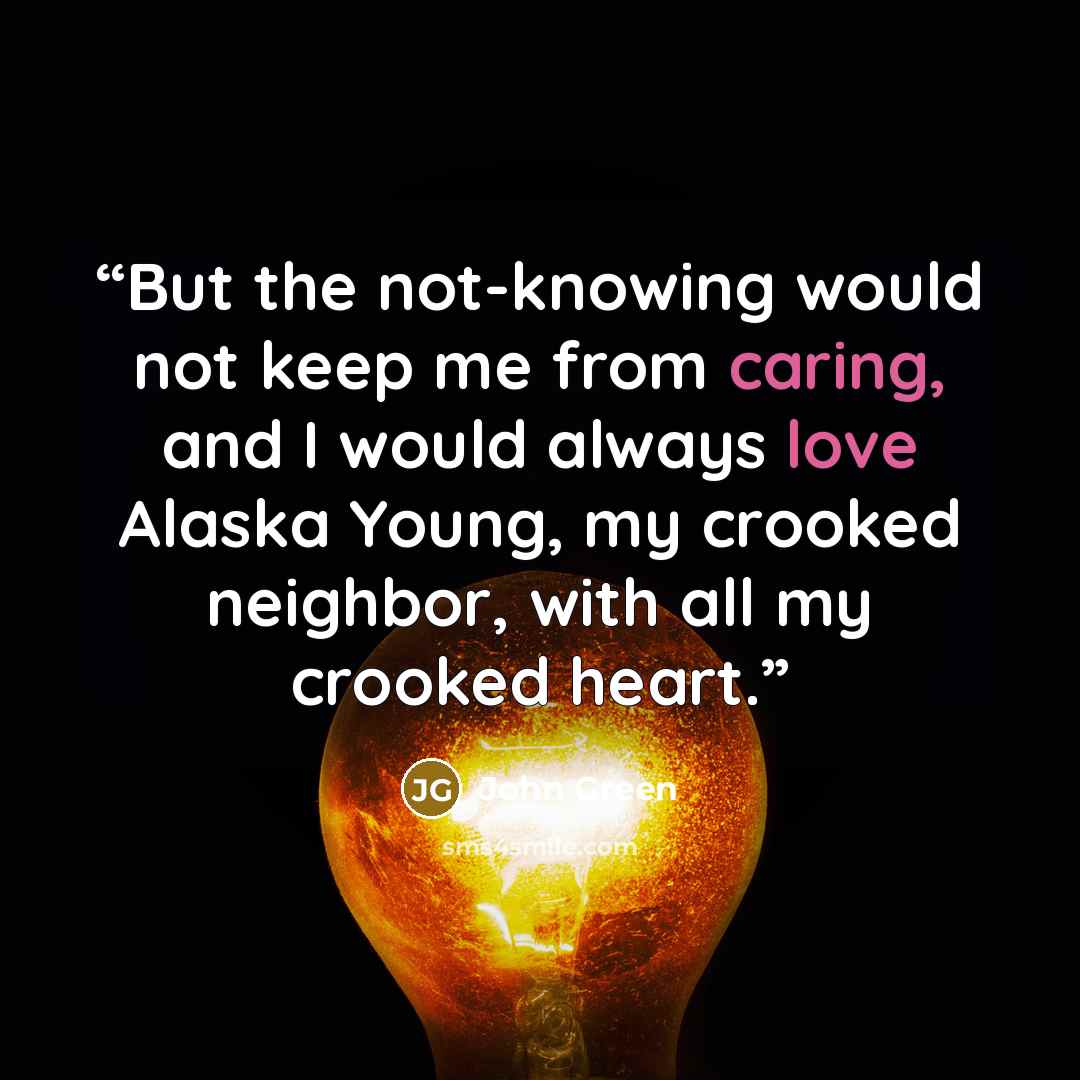 “But the not-knowing would not keep me from caring, and I would always love Alaska Young, my crooked neighbor, with all my crooked heart.” quote by John Green