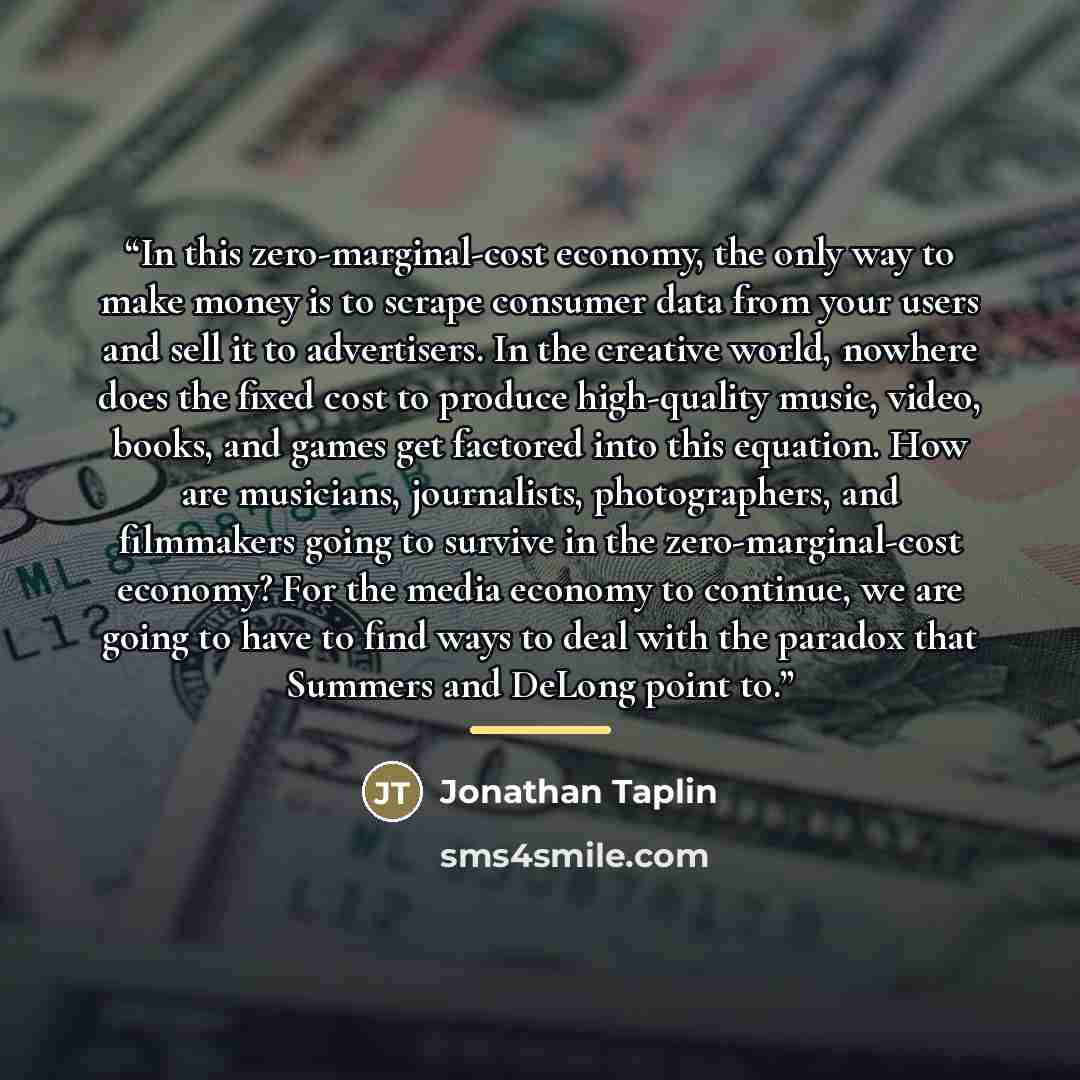 “In this zero-marginal-cost economy, the only way to make money is to scrape consumer data from your users and sell it to advertisers. In the creative world, nowhere does the fixed cost to produce high-quality music, video, books, and games get factored into this equation. How are musicians…” quote by Jonathan Taplin