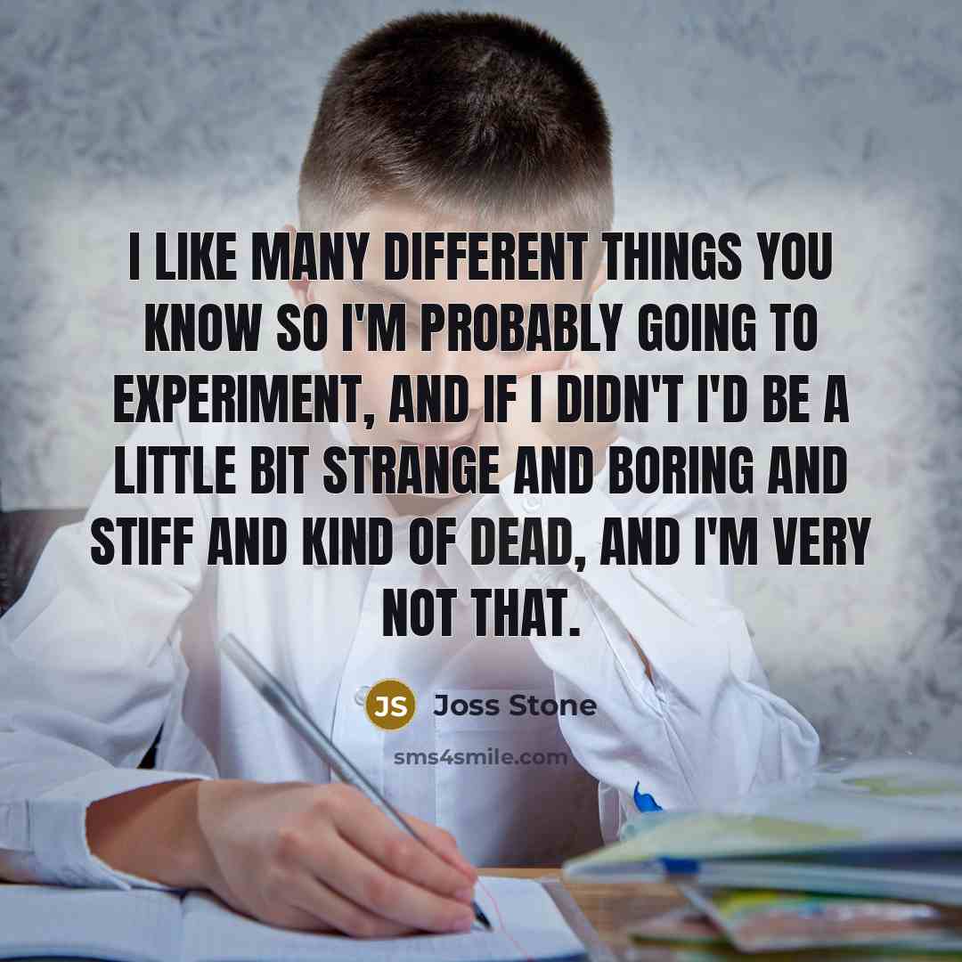 “I like many different things you know so I'm probably going to experiment, and if I didn't I'd be a little bit strange and boring and stiff and kind of dead, and I'm very not that.” quote by Joss Stone